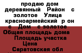 продаю дом деревянный › Район ­ с золотое › Улица ­ красноармейский  р он с › Дом ­ с золотое › Общая площадь дома ­ 100 › Площадь участка ­ 18 › Цена ­ 600 000 - Саратовская обл., Красноармейский р-н Недвижимость » Дома, коттеджи, дачи продажа   